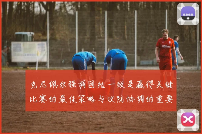 克尼佩尔强调团结一致是赢得关键比赛的最佳策略与攻防协调的重要性