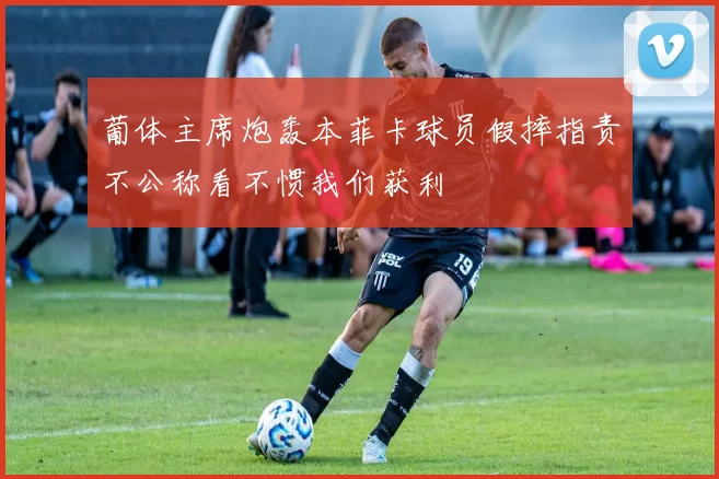 葡体主席炮轰本菲卡球员假摔指责不公称看不惯我们获利