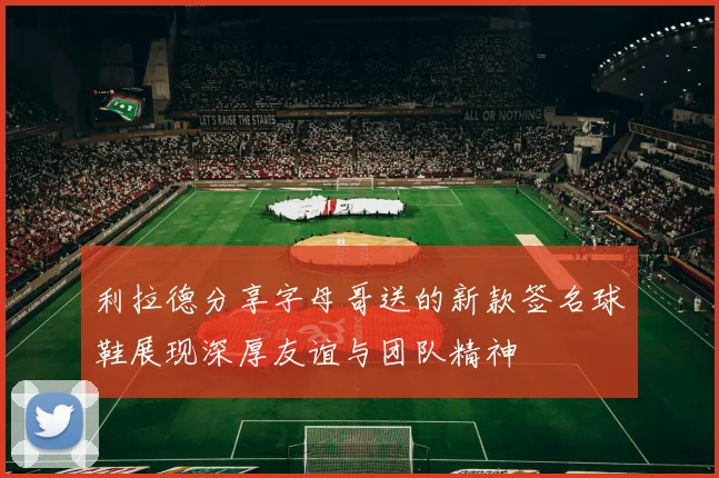 利拉德分享字母哥送的新款签名球鞋展现深厚友谊与团队精神