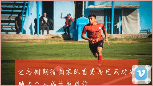 金志树期待国家队首秀与巴西对决助力个人成长与进步