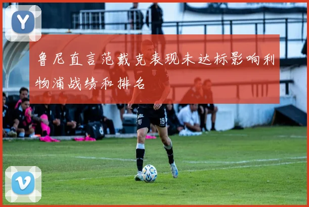鲁尼直言范戴克表现未达标影响利物浦战绩和排名