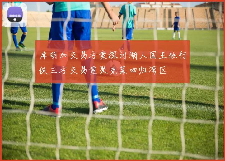 库明加交易方案探讨湖人国王独行侠三方交易重聚克莱回归湾区