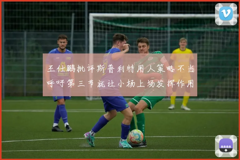 王仕鹏批评斯普利特用人策略不当呼吁第三节就让小杨上场发挥作用