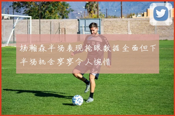 杨瀚森半场表现抢眼数据全面但下半场机会寥寥令人惋惜