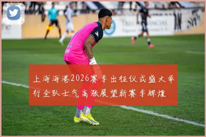 上海海港2026赛季出征仪式盛大举行全队士气高涨展望新赛季辉煌