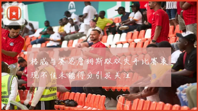 格威与赛恩詹姆斯双双失手比赛表现不佳未能得分引发关注