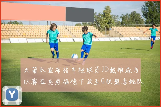 火箭队宣布将年轻球员JD戴维森与以赛亚克劳福德下放至G联盟毒蛇队进行锻炼
