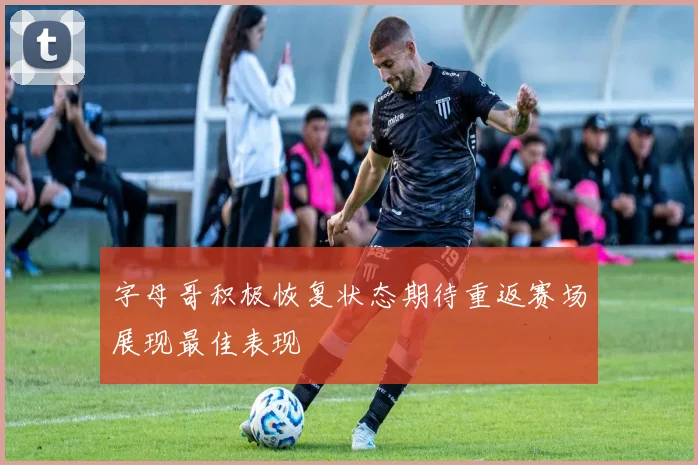字母哥积极恢复状态期待重返赛场展现最佳表现