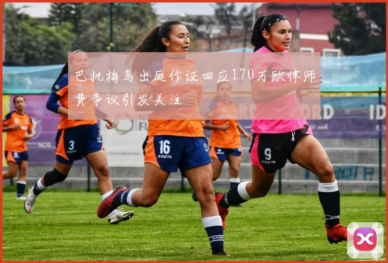 巴托梅乌出庭作证回应170万欧律师费争议引发关注