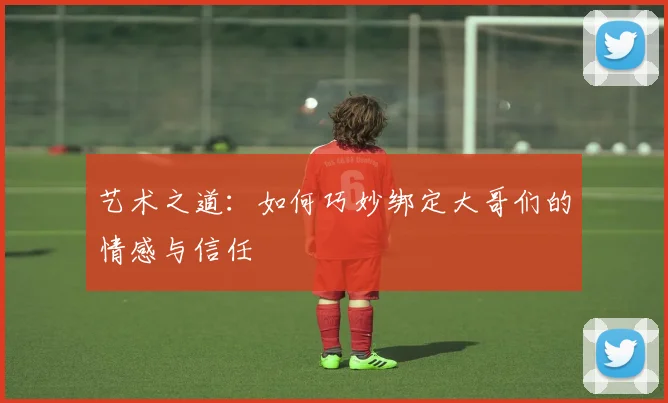 艺术之道：如何巧妙绑定大哥们的情感与信任