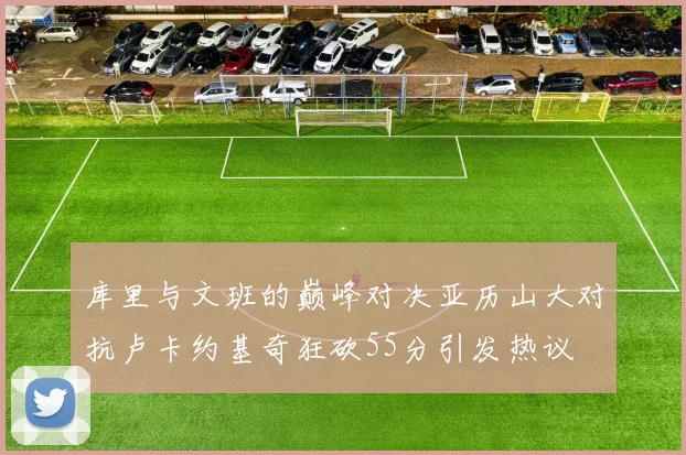 库里与文班的巅峰对决亚历山大对抗卢卡约基奇狂砍55分引发热议