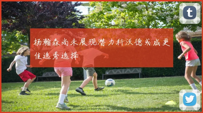杨瀚森尚未展现潜力科沃德或成更佳选秀选择