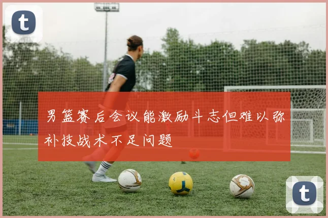 男篮赛后会议能激励斗志但难以弥补技战术不足问题