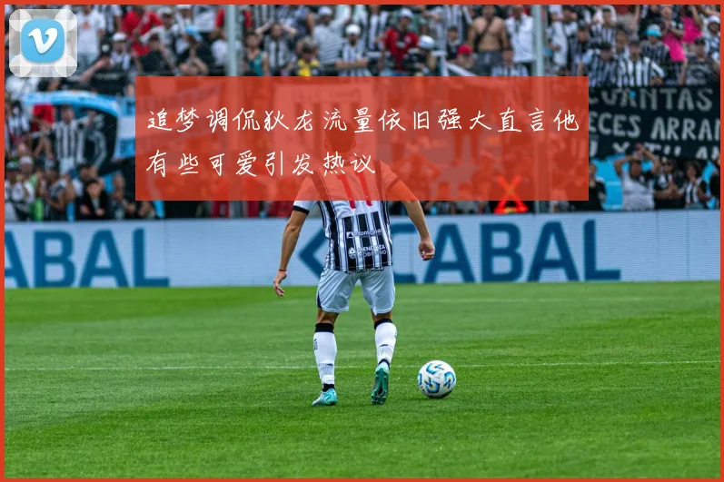 追梦调侃狄龙流量依旧强大直言他有些可爱引发热议