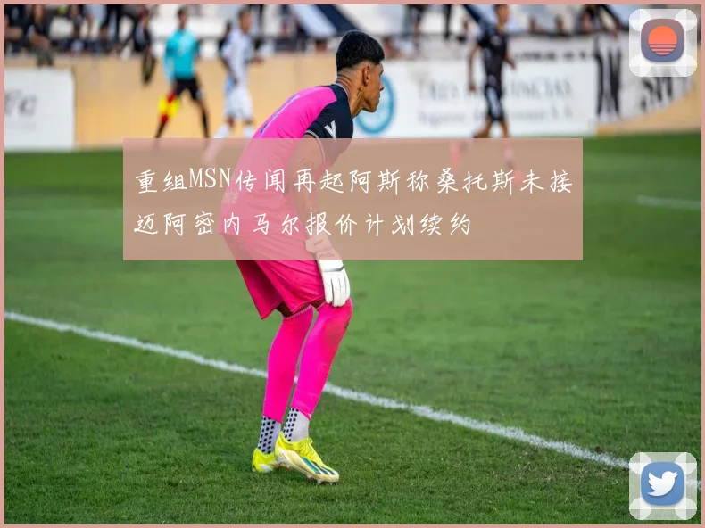 重组MSN传闻再起阿斯称桑托斯未接迈阿密内马尔报价计划续约