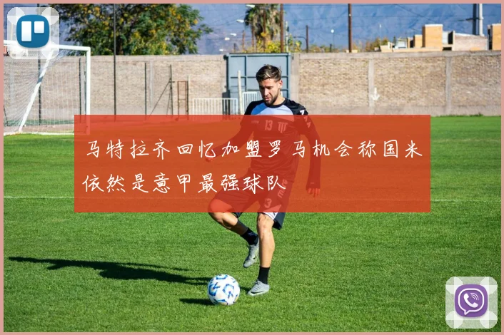 马特拉齐回忆加盟罗马机会称国米依然是意甲最强球队