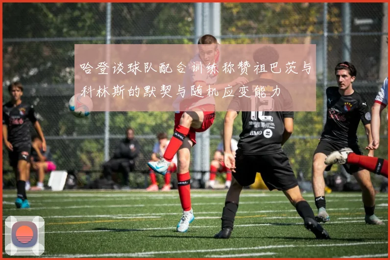 哈登谈球队配合训练称赞祖巴茨与科林斯的默契与随机应变能力