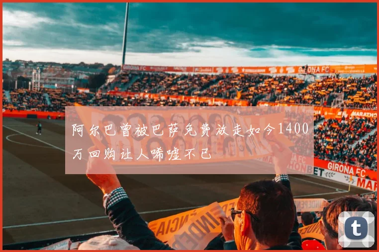 阿尔巴曾被巴萨免费放走如今1400万回购让人唏嘘不已