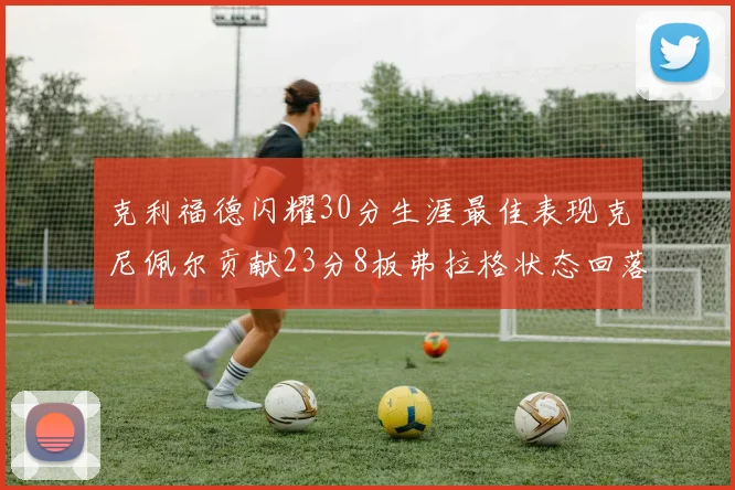 克利福德闪耀30分生涯最佳表现克尼佩尔贡献23分8板弗拉格状态回落仅得14分