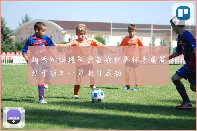 梅西回归迈阿密备战世界杯季前赛定于明年一月七日启动