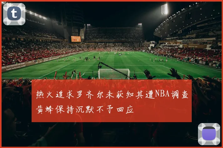 热火追求罗齐尔未获知其遭NBA调查黄蜂保持沉默不予回应