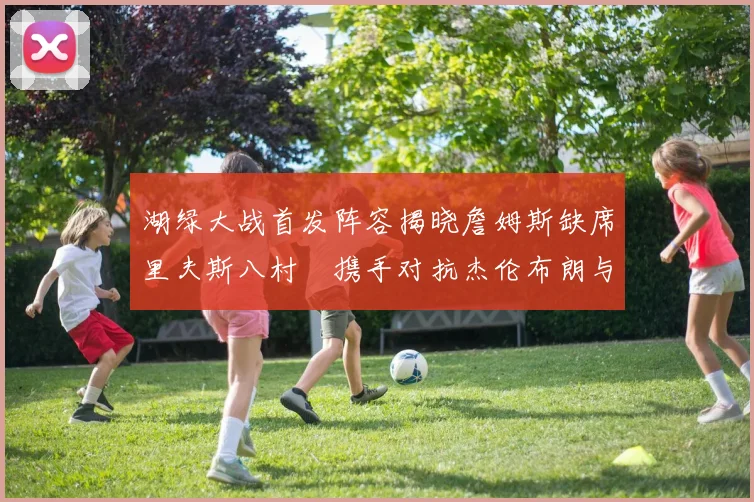 湖绿大战首发阵容揭晓詹姆斯缺席里夫斯八村塁携手对抗杰伦布朗与怀特