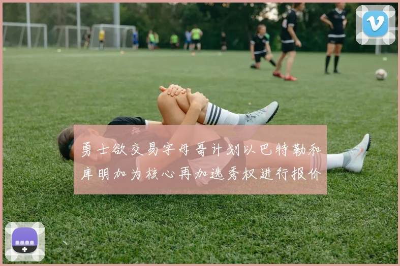 勇士欲交易字母哥计划以巴特勒和库明加为核心再加选秀权进行报价
